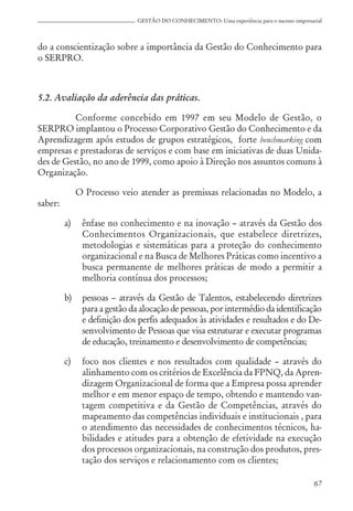 67
GESTÃO DO CONHECIMENTO: Uma experiência para o sucesso empresarial
do a conscientização sobre a importância da Gestão do Conhecimento para
o SERPRO.
5.2. Avaliação da aderência das práticas.
Conforme concebido em 1997 em seu Modelo de Gestão, o
SERPRO implantou o Processo Corporativo Gestão do Conhecimento e da
Aprendizagem após estudos de grupos estratégicos, forte benchmarking com
empresas e prestadoras de serviços e com base em iniciativas de duas Unida-
des de Gestão, no ano de 1999, como apoio à Direção nos assuntos comuns à
Organização.
O Processo veio atender as premissas relacionadas no Modelo, a
saber:
a) ênfase no conhecimento e na inovação – através da Gestão dos
Conhecimentos Organizacionais, que estabelece diretrizes,
metodologias e sistemáticas para a proteção do conhecimento
organizacional e na Busca de Melhores Práticas como incentivo a
busca permanente de melhores práticas de modo a permitir a
melhoria contínua dos processos;
b) pessoas – através da Gestão de Talentos, estabelecendo diretrizes
para a gestão da alocação de pessoas, por intermédio da identificação
e definição dos perfis adequados às atividades e resultados e do De-
senvolvimento de Pessoas que visa estruturar e executar programas
de educação, treinamento e desenvolvimento de competências;
c) foco nos clientes e nos resultados com qualidade – através do
alinhamento com os critérios de Excelência da FPNQ, da Apren-
dizagem Organizacional de forma que a Empresa possa aprender
melhor e em menor espaço de tempo, obtendo e mantendo van-
tagem competitiva e da Gestão de Competências, através do
mapeamento das competências individuais e institucionais , para
o atendimento das necessidades de conhecimentos técnicos, ha-
bilidades e atitudes para a obtenção de efetividade na execução
dos processos organizacionais, na construção dos produtos, pres-
tação dos serviços e relacionamento com os clientes;
 