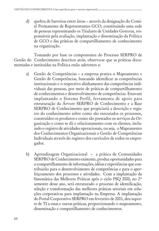 68
GESTÃO DO CONHECIMENTO: Uma experiência para o sucesso empresarial
d) quebra de barreiras entre áreas – através da designação do Comi-
tê Permanente de Representantes GCO, constituindo uma rede
de pessoas representando os Titulares de Unidades Gestoras, res-
ponsáveis pela avaliação, implantação e disseminação da Política
de GCO e das práticas de compartilhamento de conhecimento
na organização.
Tomando por base os componentes do Processo SERPRO de
Gestão do Conhecimento descritos atrás, observa-se que as práticas docu-
mentadas e instituídas na Política estão aderentes a:
a) Gestão de Competências – a empresa pratica o Mapeamento e
Gestão de Competências, buscando identificar as competências
institucionais e o respectivo alinhamento das competências indi-
viduais das pessoas, por meio de práticas de compartilhamento
de conhecimentos e desenvolvimento de competências. Estavam
implantando o Sistema Perfil, ferramenta de apoio para
estruturação da Árvore SERPRO de Conhecimento e a Base
SERPRO de Conhecimento que propiciariá a descrição e regis-
tro do conhecimento sobre como são executados os processos,
construídos os produtos e como são prestados os serviços da Or-
ganização e como se dá o relacionamento com os clientes, inclu-
indo o registro de atividades operacionais, ou seja, o Mapeamento
dos Conhecimentos Organizacionais e Gestão de Competências
Individuais através do registro dos currículos de todos os empre-
gados.
b) Aprendizagem Organizacional – a prática de Comunidades
SERPRO de Conhecimento existente, produz oportunidades para
o compartilhamento de informações, idéias e experiências que con-
tribuirão para o desenvolvimento de competências e para o aper-
feiçoamento dos processos e atividades. Com a implantação da
Sistemática das Melhores Práticas após o ciclo PSQ 2000, no 2º
semestre desse ano, será estruturado o processo de identificação,
seleção e transformação das melhores práticas setoriais em solu-
ções corporativas para implantação na Empresa. A implantação
do Portal Corporativo SERPRO em fevereiro de 2001, deu supor-
te de TI a essas e outras práticas, proporcionando o mapeamento,
disseminação e compartilhamento de conhecimentos.
 