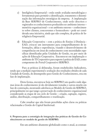69
GESTÃO DO CONHECIMENTO: Uma experiência para o sucesso empresarial
c) Inteligência Empresarial – estão sendo avaliadas metodologias e
ferramentais para permitir a identificação, tratamento e dissemi-
nação das informações estratégicas da empresa. A implantação
da Base SERPRO de Conhecimento, onde serão descritos e
registrados os conhecimentos produzidos no ambiente interno –
memória organizacional – e no ambiente externo – conhecimen-
to sobre clientes, concorrentes e fornecedores – pode ser consi-
derada uma iniciativa, ainda que não completa, de prática de In-
teligência Empresarial.
d) Educação Corporativa – com a prática do Ensino à Distância -
EAD, criou-se um instrumento para compartilhamento de in-
formações, idéias e experiências, visando o desenvolvimento de
competências em áreas de conhecimento com necessidades espe-
cíficas identificadas pelas Unidades de Gestão, ou por meio de
ações de Educação Corporativa. Encontra-se em implantação o
ambiente de TI Corporativo para suporte à prática de EAD, como
componente do Portal Corporativo SERPRO.
Para as práticas já delineadas, foram estabelecidos Indicadores,
sendo que a medição experimental e avaliação dos resultados obtidos de cada
Unidade de Gestão, do desempenho para Gestão do Conhecimento, esta em
fase de implantação.
Desta forma, encontra-se hoje no SERPRO um quadro onde algu-
mas áreas do conhecimento já são devidamente tratadas e outras estarão em
fase de construção, mostrando aderência ao Modelo de Gestão do SERPRO,
principalmente no que tange a preservação do conhecimento organizacional
considerando as etapas de seu ciclo de Gestão – criação, captação, registro,
análise, distribuição, compartilhamento e reutilização.
Cabe ressaltar que não foram percebidas ações claras ou práticas
relacionadas a Gestão do Capital Intelectual.
6. Proposta para a estratégia de integração das práticas de Gestão do Co-
nhecimento ao modelo de gestão do SERPRO.
Em um ambiente altamente globalizado como o atual, as constan-
 