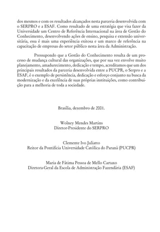 dos mesmos e com os resultados alcançados nesta parceria desenvolvida com
o SERPRO e a ESAF. Como resultado de uma estratégia que visa fazer da
Universidade um Centro de Referência Internacional na área de Gestão do
Conhecimento, desenvolvendo ações de ensino, pesquisa e extensão univer-
sitária, essa é mais uma experiência exitosa e um marco de referência na
capacitação de empresas do setor público nesta área da Administração.
Pressupondo que a Gestão do Conhecimento resulta de um pro-
cesso de mudança cultural das organizações, que por sua vez envolve muito
planejamento, amadurecimento, dedicação e tempo, acreditamos que um dos
principais resultados da parceria desenvolvida entre a PUCPR, o Serpro e a
ESAF, é o exemplo de persistência, dedicação e esforço conjunto na busca da
modernização e da excelência de suas próprias instituições, como contribui-
ção para a melhoria de toda a sociedade.
Brasília, dezembro de 2001.
Wolney Mendes Martins
Diretor-Presidente do SERPRO
Clemente Ivo Juliatto
Reitor da Pontifícia Universidade Católica do Paraná (PUCPR)
Maria de Fátima Pessoa de Mello Cartaxo
Diretora-Geral da Escola de Administração Fazendária (ESAF)
 