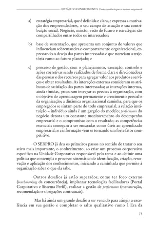 71
GESTÃO DO CONHECIMENTO: Uma experiência para o sucesso empresarial
a) estratégia empresarial, que é definida e clara, e expressa a motiva-
ção dos empreendedores, o seu campo de atuação e sua contri-
buição social. Negócio, missão, visão de futuro e estratégias são
compartilhados entre todos os interessados;
b) base de sustentação, que apresenta um conjunto de valores que
influenciam sobremaneira o comportamento organizacional, ex-
pressando o desejo das partes interessadas e que norteiam a traje-
tória rumo ao futuro planejado; e
c) processo de gestão, com o planejamento, execução, controle e
ações corretivas sendo realizados de forma clara e direcionadora
das pessoas e dos recursos para agregar valor aos produtos e servi-
ços e obter resultados. As interações externas consideram os atri-
butos de satisfação das partes interessadas; as interações internas,
ainda tímidas, procuram integrar as pessoas à organização, com
o objetivo de aprendizagem permanente e crescimento pessoal e
da organização; a dinâmica organizacional caminha, para que os
empregados se sintam parte do todo empresarial; a relação insti-
tuição – indivíduo ainda é um gargalo do modelo; performance do
negócio denota um constante monitoramento do desempenho
empresarial e o compromisso com o resultado; as competências
essenciais começam a ser encaradas como úteis ao aprendizado
empresarial; e a informação vem se tornando um forte fator com-
petitivo.
O SERPRO já deu os primeiros passos no sentido de tratar o seu
ativo mais importante, o conhecimento, ao criar um processo corporativo
específico na Unidade Corporativa responsável pelo tema e ao definir uma
política que contempla o processo sistemático de identificação, criação, reno-
vação e aplicação dos conhecimentos, iniciando a caminhada que permite à
organização saber o que ela sabe.
Outros desafios já estão superados, como ter foco externo
(benchmarking da concorrência), implantar tecnologias facilitadoras (Portal
Corporativo e Sistema Perfil), realizar a gestão de performance (mensuração,
recomendação e obrigações contratuais).
Mas há ainda um grande desafio a ser vencido para atingir a exce-
lência em sua gestão e completar o salto qualitativo rumo à Era da
 