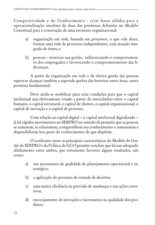 72
GESTÃO DO CONHECIMENTO: Uma experiência para o sucesso empresarial
Competitividade e do Conhecimento - criar bases sólidas para a
operacionalização imediata de duas das premissas definidas no Modelo
Conceitual para a construção de uma estrutura organizacional:
a) organização em rede, baseada em processos, o que vale dizer,
formar uma rede de processos independentes, com atuação inte-
grada de times; e
b) pessoas - otimizar sua gestão, influenciando o comportamen-
to dos empregados e favorecendo o comprometimento das li-
deranças.
A partir da organização em rede e da efetiva gestão das pessoas
espera-se alcançar também a esperada quebra das barreiras entre áreas, outra
premissa fundamental.
Deve ainda se mobilizar para criar condições para que o capital
intelectual seja efetivamente criado a partir do intercâmbio entre o capital
humano, o capital estrutural, o capital de clientes, o capital organizacional, o
capital de inovação e o capital de processo.
Com relação ao capital digital – o capital intelectual digitalizado –
já há rápidos movimentos no SERPRO no sentido de permitir que as pessoas
se contatem, se relacionem, compartilhem seu conhecimento e armazenem e
disponibilizem boa parte do conhecimento de que dispõem.
O confronto entre as principais características do Modelo de Ges-
tão do SERPRO e da Política de GCO permite concluir que há um adequado
alinhamento entre ambos, que certamente favorece alguns resultados, tais
como:
a) um incremento da qualidade do planejamento operacional e es-
tratégico;
b) a agilização do processo de tomada de decisões;
c) uma maior eficiência na previsão de mudanças e nas ações corre-
tivas;
d) encorajamento de inovações e incremento na qualidade dos pro-
dutos;
 