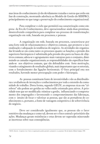 74
GESTÃO DO CONHECIMENTO: Uma experiência para o sucesso empresarial
mas áreas do conhecimento já são devidamente tratadas e outras que estão em
fase de construção, mostrando aderência ao Modelo de Gestão do SERPRO,
principalmente no que tange a preservação do conhecimento organizacional.
Para completar o ciclo que permitirá sua caracterização como em-
presa da Era do Conhecimento, deve operacionalizar ainda duas premissas,
desenvolvendo competência para completar seu processo de transformação:
organização em rede, baseada em processos; e pessoas.
A organização em rede, baseada em processos, caracteriza-se por
uma forte rede de relacionamentos e objetivos comuns, que promove a raci-
onalização e adequação às tendências do negócio. As atividades são organiza-
das levando-se em conta tanto os processos quanto as funções; a pressão dos
superiores hierárquicos é substituída pela pressão dos pares na busca de obje-
tivos comuns; adota-se o agrupamento mais vantajoso para o conjunto, dimi-
nuindo as camadas organizacionais; as responsabilidades são específicas base-
ando-se nos objetivos comuns, que são defendidos com forte motivação,
visando o atingimento de resultados globais, mais importantes que os setoriais,
com o fortalecimento das ligações horizontais. O foco principal esta nos
resultados, havendo menor preocupação com poder e hierarquia.
As pessoas constituem fonte de inventividade e são as distribuido-
ras e avaliadoras de invenções e conhecimentos por toda a extensão da comu-
nidade de trabalho. Desta forma, segundo GEUS6
, as empresas ricas em “cé-
rebros” não podem ser geridas no velho estilo orientado para ativos. A prio-
ridade tem que ser modificada: otimizar a gestão, influenciando o comporta-
mento dos empregados e favorecendo o comprometimento das lideranças,
com o intuito de focar e valorizar as pessoas, que são as portadoras do co-
nhecimento e, portanto, a fonte de vantagem competitiva e de sobrevivência
do negócio.
Deve ser considerado igualmente que, as pessoas são o fator
restritivo das mudanças e como tal, devem ser o foco central e prioritário das
ações. Mudanças geram resistências e estas devem ser superadas minorando
as incertezas sobre suas conseqüências.
6
GEUS, Árie de - A empresa viva: Como as organizações podem aprender a prosperar e se perpetuar. Rio de Janeiro, Editora Campus, 1998.
 