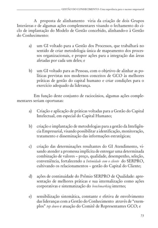 75
GESTÃO DO CONHECIMENTO: Uma experiência para o sucesso empresarial
A proposta de alinhamento viria da criação de dois Grupos
Interáreas e de algumas ações complementares visando o fechamento do ci-
clo de implantação do Modelo de Gestão concebido, alinhando-o à Gestão
do Conhecimento:
a) um GI voltado para a Gestão dos Processos, que trabalhará no
sentido de criar metodologia única de mapeamento dos proces-
sos organizacionais, e propor ações para a integração das áreas
afetadas por cada um deles; e
b) um GI voltado para as Pessoas, com o objetivo de alinhar as po-
líticas previstas nos modernos conceitos de GCO às melhores
práticas de gestão do capital humano e criar condições para o
exercício adequado da liderança.
Em função deste conjunto de raciocínios, algumas ações comple-
mentares seriam oportunas:
a) Criação e aplicação de práticas voltadas para a Gestão do Capital
Intelectual, em especial do Capital Humano;
b) criação e implantação de metodologias para a gestão da Inteligên-
cia Empresarial, visando possibilitar a identificação, monitoração,
tratamento e disseminação das informações estratégicas;
c) criação das determinações resultantes do GI Atendimento, vi-
sando atender a promessa implícita de entregar uma determinada
combinação de valores – preço, qualidade, desempenho, seleção,
conveniência, fortalecendo a Intimidade com o cliente do SERPRO,
cultivando os relacionamentos – gestão do Capital do Cliente;
d) ações de continuidade do Prêmio SERPRO de Qualidade: apre-
sentação de melhores práticas e sua internalização como ações
corporativas e sistematização do benchmarking interno;
e) sensibilização sistemática, constante e efetiva de envolvimento
das lideranças com a Gestão do Conhecimento através de “exem-
plos” top down e atuação do Comitê de Representantes GCO; e
 