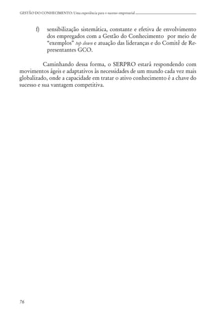 76
GESTÃO DO CONHECIMENTO: Uma experiência para o sucesso empresarial
f) sensibilização sistemática, constante e efetiva de envolvimento
dos empregados com a Gestão do Conhecimento por meio de
“exemplos” top down e atuação das lideranças e do Comitê de Re-
presentantes GCO.
Caminhando dessa forma, o SERPRO estará respondendo com
movimentos ágeis e adaptativos às necessidades de um mundo cada vez mais
globalizado, onde a capacidade em tratar o ativo conhecimento é a chave do
sucesso e sua vantagem competitiva.
 