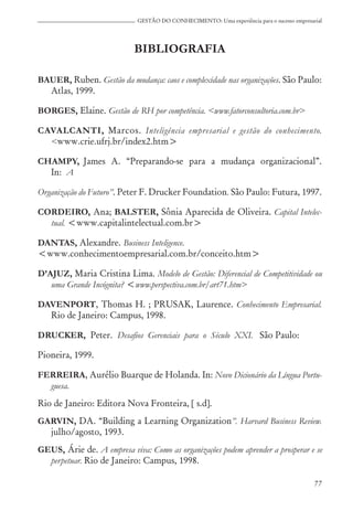 77
GESTÃO DO CONHECIMENTO: Uma experiência para o sucesso empresarial
BIBLIOGRAFIA
BAUER, Ruben. Gestão da mudança: caos e complexidade nas organizações. São Paulo:
Atlas, 1999.
BORGES, Elaine. Gestão de RH por competência. <www.fatorconsultoria.com.br>
CAVALCANTI, Marcos. Inteligência empresarial e gestão do conhecimento.
<www.crie.ufrj.br/index2.htm>
CHAMPY, James A. “Preparando-se para a mudança organizacional”.
In: A
Organização do Futuro”. Peter F. Drucker Foundation. São Paulo: Futura, 1997.
CORDEIRO, Ana; BALSTER, Sônia Aparecida de Oliveira. Capital Intelec-
tual. <www.capitalintelectual.com.br>
DANTAS, Alexandre. Business Inteligence.
<www.conhecimentoempresarial.com.br/conceito.htm>
D’AJUZ, Maria Cristina Lima. Modelo de Gestão: Diferencial de Competitividade ou
uma Grande Incógnita? <www.perspectiva.com.br/art71.htm>
DAVENPORT, Thomas H. ; PRUSAK, Laurence. Conhecimento Empresarial.
Rio de Janeiro: Campus, 1998.
DRUCKER, Peter. Desafios Gerenciais para o Século XXI. São Paulo:
Pioneira, 1999.
FERREIRA, Aurélio Buarque de Holanda. In: Novo Dicionário da Língua Portu-
guesa.
Rio de Janeiro: Editora Nova Fronteira, [ s.d].
GARVIN, DA. “Building a Learning Organization”. Harvard Business Review.
julho/agosto, 1993.
GEUS, Árie de. A empresa viva: Como as organizações podem aprender a prosperar e se
perpetuar. Rio de Janeiro: Campus, 1998.
 