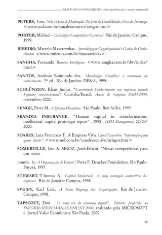 79
GESTÃO DO CONHECIMENTO: Uma experiência para o sucesso empresarial
PETERS, Tom. Não é Hora de Moderação. Da Era da Estabilidade à Era da Incerteza.
<www.uol.com.br/canalexecutivo/artigos.htm>
PORTER, Michael – Estratégias Competitivas Essenciais. Rio de Janeiro: Campus,
1999.
RIBEIRO, Marcelo Mascarenhas. Aprendizagem Organizacional e Gestão do Conhe-
cimento. <www.milenio.com.br/mascarenhas>
SANGHA, Fernando. Business Intelligence. <www.sangha.com.br/dw/index/
html>
SANTOS, Antônio Raimundo dos. Metodologia Científica: a construção do
conhecimento. 2ª ed., Rio de Janeiro: DP&A, 1999.
SCHLÜNZEN, Klaus Junior. “Construindo Conhecimentos nas empresas usando
Software construcionista”. Curitiba/Brasil: Anais do Simpósio ISKM 2000,
novembro 2000.
SENGE, Peter M. A Quinta Disciplina. São Paulo: Best Seller, 1999.
SKANDIA INSURANCE. “Human capital in transformation:
intellectual capital prototype report” . 1998 . HSM Management, 22/09/
2000.
SOARES, Luiz Francisco T. A Empresa Viva. Canal Executivo. “Informação para
quem decide”. <www.uol.com.br/canalexecutivo/artigos.htm>
SOMERVILLE, Iain & MROZ, Jonh Edwin. “Novas competências para
um novo
mundo. In: A Organização do Futuro”. Peter F. Drucker Foundation. São Paulo:
Futura, 1997.
STEWART, T homas A. Capital Intelectual: A nova vantagem competitiva das
empresas. Rio de Janeiro: Campus, 1998.
SVEIBY, Karl Erik. A Nova Riqueza das Organizações. Rio de Janeiro:
Campus, 1998.
TAPSCOTT, Don. “A nova era da economia digital”. Palestra proferida no
INFORMATION MANAGEMENT 2000, realizado pela MICROSOFT
e Jornal Valor Econômico: São Paulo, 2000.
 