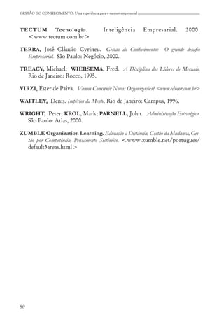 80
GESTÃO DO CONHECIMENTO: Uma experiência para o sucesso empresarial
TECTUM Tecnologia. Inteligência Empresarial. 2000.
<www.tectum.com.br>
TERRA, José Cláudio Cyrineu. Gestão do Conhecimento: O grande desafio
Empresarial. São Paulo: Negócio, 2000.
TREACY, Michael; WIERSEMA, Fred. A Disciplina dos Líderes de Mercado.
Rio de Janeiro: Rocco, 1995.
VIRZI, Ester de Paiva. Vamos Construir Novas Organizações? <www.educor.com.br>
WAITLEY, Denis. Impérios da Mente. Rio de Janeiro: Campus, 1996.
WRIGHT, Peter; KROL, Mark; PARNELL, John. Administração Estratégica.
São Paulo: Atlas, 2000.
ZUMBLE Organization Learning. Educação à Distância, Gestão da Mudança, Ges-
tão por Competência, Pensamento Sistêmico. <www.zumble.net/portugues/
default3areas.html>
 