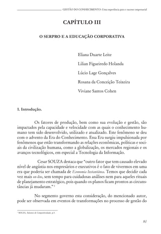 81
GESTÃO DO CONHECIMENTO: Uma experiência para o sucesso empresarial
CAPÍTULO III
O SERPRO E A EDUCAÇÃO CORPORATIVA
Eliana Duarte Leite
Lilian Figueiredo Holanda
Lúcio Lage Gonçalves
Rosana da Conceição Teixeira
Viviane Santos Cohen
1. Introdução.
Os fatores de produção, bem como sua evolução e gestão, são
impactados pela capacidade e velocidade com as quais o conhecimento hu-
mano tem sido desenvolvido, utilizado e atualizado. Este fenômeno se deu
com o advento da Era do Conhecimento. Essa Era surgiu impulsionada por
fenômenos que estão transformando as relações econômicas, políticas e soci-
ais da civilização humana, como a globalização, os mercados regionais e os
avanços tecnológicos, em especial a Tecnologia da Informação.
Cesar SOUZA destaca que “outro fator que tem causado elevado
nível de angústia nos empresários e executivos é o fato de vivermos em uma
era que poderia ser chamada de Economia Instantânea. Temos que decidir cada
vez mais on-line, sem tempo para cuidadosas análises nem para aqueles rituais
de planejamento estratégico, pois quando os planos ficam prontos as circuns-
tâncias já mudaram.” 1
No segmento governo esta consideração, do mencionado autor,
pode ser observada em eventos de transformações no processo de gestão do
1
SOUZA, Talentos & Competitividade, p.5.
 