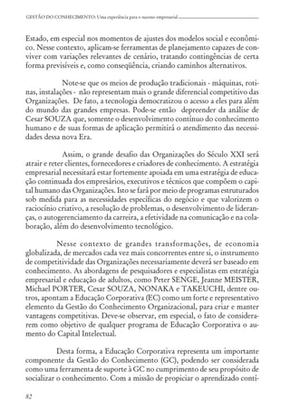 82
GESTÃO DO CONHECIMENTO: Uma experiência para o sucesso empresarial
Estado, em especial nos momentos de ajustes dos modelos social e econômi-
co. Nesse contexto, aplicam-se ferramentas de planejamento capazes de con-
viver com variações relevantes de cenário, tratando contingências de certa
forma previsíveis e, como conseqüência, criando caminhos alternativos.
Note-se que os meios de produção tradicionais - máquinas, roti-
nas, instalações - não representam mais o grande diferencial competitivo das
Organizações. De fato, a tecnologia democratizou o acesso a eles para além
do mundo das grandes empresas. Pode-se então depreender da análise de
Cesar SOUZA que, somente o desenvolvimento contínuo do conhecimento
humano e de suas formas de aplicação permitirá o atendimento das necessi-
dades dessa nova Era.
Assim, o grande desafio das Organizações do Século XXI será
atrair e reter clientes, fornecedores e criadores de conhecimento. A estratégia
empresarial necessitará estar fortemente apoiada em uma estratégia de educa-
ção continuada dos empresários, executivos e técnicos que compõem o capi-
tal humano das Organizações. Isto se fará por meio de programas estruturados
sob medida para as necessidades específicas do negócio e que valorizem o
raciocínio criativo, a resolução de problemas, o desenvolvimento de lideran-
ças, o autogerenciamento da carreira, a efetividade na comunicação e na cola-
boração, além do desenvolvimento tecnológico.
Nesse contexto de grandes transformações, de economia
globalizada, de mercados cada vez mais concorrentes entre si, o instrumento
de competitividade das Organizações necessariamente deverá ser baseado em
conhecimento. As abordagens de pesquisadores e especialistas em estratégia
empresarial e educação de adultos, como Peter SENGE, Jeanne MEISTER,
Michael PORTER, Cesar SOUZA, NONAKA e TAKEUCHI, dentre ou-
tros, apontam a Educação Corporativa (EC) como um forte e representativo
elemento da Gestão do Conhecimento Organizacional, para criar e manter
vantagens competitivas. Deve-se observar, em especial, o fato de considera-
rem como objetivo de qualquer programa de Educação Corporativa o au-
mento do Capital Intelectual.
Desta forma, a Educação Corporativa representa um importante
componente da Gestão do Conhecimento (GC), podendo ser considerada
como uma ferramenta de suporte à GC no cumprimento de seu propósito de
socializar o conhecimento. Com a missão de propiciar o aprendizado contí-
 