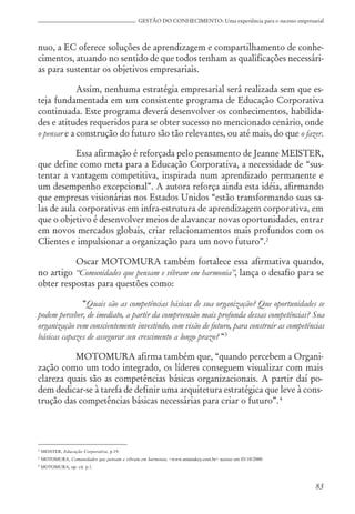83
GESTÃO DO CONHECIMENTO: Uma experiência para o sucesso empresarial
nuo, a EC oferece soluções de aprendizagem e compartilhamento de conhe-
cimentos, atuando no sentido de que todos tenham as qualificações necessári-
as para sustentar os objetivos empresariais.
Assim, nenhuma estratégia empresarial será realizada sem que es-
teja fundamentada em um consistente programa de Educação Corporativa
continuada. Este programa deverá desenvolver os conhecimentos, habilida-
des e atitudes requeridos para se obter sucesso no mencionado cenário, onde
o pensar e a construção do futuro são tão relevantes, ou até mais, do que o fazer.
Essa afirmação é reforçada pelo pensamento de Jeanne MEISTER,
que define como meta para a Educação Corporativa, a necessidade de “sus-
tentar a vantagem competitiva, inspirada num aprendizado permanente e
um desempenho excepcional”. A autora reforça ainda esta idéia, afirmando
que empresas visionárias nos Estados Unidos “estão transformando suas sa-
las de aula corporativas em infra-estrutura de aprendizagem corporativa, em
que o objetivo é desenvolver meios de alavancar novas oportunidades, entrar
em novos mercados globais, criar relacionamentos mais profundos com os
Clientes e impulsionar a organização para um novo futuro”.2
Oscar MOTOMURA também fortalece essa afirmativa quando,
no artigo “Comunidades que pensam e vibram em harmonia”, lança o desafio para se
obter respostas para questões como:
“Quais são as competências básicas de sua organização? Que oportunidades se
podem perceber, de imediato, a partir da compreensão mais profunda dessas competências? Sua
organização vem conscientemente investindo, com visão de futuro, para construir as competências
básicas capazes de assegurar seu crescimento a longo prazo? “3
MOTOMURA afirma também que, “quando percebem a Organi-
zação como um todo integrado, os líderes conseguem visualizar com mais
clareza quais são as competências básicas organizacionais. A partir daí po-
dem dedicar-se à tarefa de definir uma arquitetura estratégica que leve à cons-
trução das competências básicas necessárias para criar o futuro”.4
2
MEISTER, Educação Corporativa, p.19.
3
MOTOMURA, Comunidades que pensam e vibram em harmonia, <www.amanakey.com.br> acesso em 03/10/2000
4
MOTOMURA, op. cit. p.1.
 