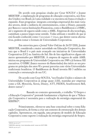 84
GESTÃO DO CONHECIMENTO: Uma experiência para o sucesso empresarial
De acordo com pesquisas citadas por Cesar SOUZA5
e Jeanne
MEISTER6
, a implantação de programas de educação corporativa, nos Esta-
dos Unidos e no Brasil, já é uma realidade e se encontra em franca evolução e
expansão. Esses programas integram a estratégia empresarial dos mais varia-
dos setores, desde a indústria do entretenimento, como a Disney, passando
por Bancos e outras Instituições Financeiras, como o BankBoston e o HSBC,
até o segmento de seguros saúde como a AMIL. Empresas de alta tecnologia,
caminham a passos largos nesse sentido. Todas utilizam o modelo do que já
está ficando conhecido como Universidades Virtuais, que dentre outras alterna-
tivas, podem tomar o formato de Universidades Corporativas.
Em entrevista para o Jornal Valor OnLine de 26/07/2000, Jeanne
MEISTER, considerada a maior autoridade em Educação Corporativa, des-
taca que o Brasil é o país mais avançado em iniciativas de Universidades
Corporativas (UC) na América do Sul. São de fato significativos alguns nú-
meros apresentados por MEISTER. A empresa de seguros de saúde AMIL
iniciou seu programa de Universidade Corporativa em 1989 e já formou 500
executivos. O HSBC (banco sucessor do Bamerindus) deu início ao seu pro-
grama no princípio dos anos 90 e possui parcerias com várias Universidades
tradicionais brasileiras. O BankBoston do Brasil investiu R$ 3 milhões na
construção e estruturação de sua UC.
De acordo com Cesar SOUZA, “nos Estados Unidos o número de
Universidades Corporativas já atinge quase 2.000, mantidas por empresas
como a GE, Motorola, Xerox, Disney, ATT, FEDEX, Southwestern Bell,
dentre outras”.7
Baseado no contexto apresentado, o trabalho “O Serpro e
a Educação Corporativa” pretende fundamentar a hipótese de que a “Educa-
ção Corporativa é necessária para a realização da estratégia empresarial do
SERPRO”.
Primeiramente, oferece-se uma base conceitual sobre o tema Edu-
cação Corporativa, de forma a criar um contexto de estruturação dos demais
capítulos. Apresenta-se, em seguida, uma proposta de modelo de Educação
Corporativa como suporte à realização da estratégia empresarial do Serpro.
5
SOUZA, op. cit. p.17.
6
MEISTER, entrevista <www.valoronline.com.br> acesso em 26/07//2000.
7
SOUZA, op. cit. p.17.
 