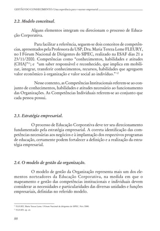 88
GESTÃO DO CONHECIMENTO: Uma experiência para o sucesso empresarial
2.2. Modelo conceitual.
Alguns elementos integram ou direcionam o processo de Educa-
ção Corporativa.
Para facilitar a referência, seguem-se dois conceitos de competên-
cias, apresentados pela Professora da USP, Dra. Maria Tereza Leme FLEURY,
no I Fórum Nacional de Dirigentes do SIPEC, realizado na ESAF dias 21 a
23/11/2000. Competências como “conhecimentos, habilidades e atitudes
(CHA)”11
; e “um saber responsável e reconhecido, que implica em mobili-
zar, integrar, transferir conhecimentos, recursos, habilidades que agreguem
valor econômico à organização e valor social ao indivíduo.” 12
Nesse contexto, as Competências Institucionais referem-se ao con-
junto de conhecimentos, habilidades e atitudes necessário ao funcionamento
das Organizações. As Competências Individuais referem-se ao conjunto que
cada pessoa possui.
2.3. Estratégia empresarial.
O processo de Educação Corporativa deve ter seu direcionamento
fundamentado pela estratégia empresarial. A correta identificação das com-
petências necessárias aos negócios e à implantação dos respectivos programas
de educação, certamente podem fortalecer a definição e a realização da estra-
tégia empresarial.
2.4. O modelo de gestão da organização.
O modelo de gestão da Organização representa mais um dos ele-
mentos norteadores da Educação Corporativa, na medida em que o
mapeamento e gestão das competências institucionais e individuais devem
considerar as necessidades e particularidades das diversas unidades e funções
empresariais, definidas no referido modelo.
11
FLEURY, Maria Tereza Leme. I Fórum Nacional de dirigentes do SIPEC, Nov./2000.
12
FLEURY, op. cit.
 