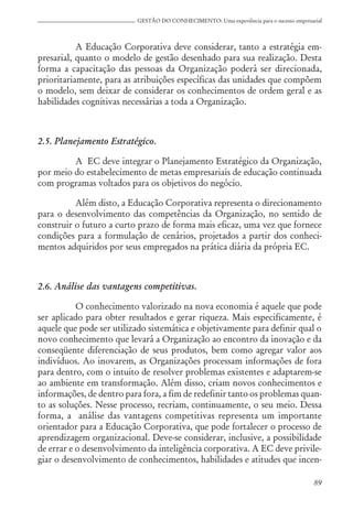 89
GESTÃO DO CONHECIMENTO: Uma experiência para o sucesso empresarial
A Educação Corporativa deve considerar, tanto a estratégia em-
presarial, quanto o modelo de gestão desenhado para sua realização. Desta
forma a capacitação das pessoas da Organização poderá ser direcionada,
prioritariamente, para as atribuições específicas das unidades que compõem
o modelo, sem deixar de considerar os conhecimentos de ordem geral e as
habilidades cognitivas necessárias a toda a Organização.
2.5. Planejamento Estratégico.
A EC deve integrar o Planejamento Estratégico da Organização,
por meio do estabelecimento de metas empresariais de educação continuada
com programas voltados para os objetivos do negócio.
Além disto, a Educação Corporativa representa o direcionamento
para o desenvolvimento das competências da Organização, no sentido de
construir o futuro a curto prazo de forma mais eficaz, uma vez que fornece
condições para a formulação de cenários, projetados a partir dos conheci-
mentos adquiridos por seus empregados na prática diária da própria EC.
2.6. Análise das vantagens competitivas.
O conhecimento valorizado na nova economia é aquele que pode
ser aplicado para obter resultados e gerar riqueza. Mais especificamente, é
aquele que pode ser utilizado sistemática e objetivamente para definir qual o
novo conhecimento que levará a Organização ao encontro da inovação e da
conseqüente diferenciação de seus produtos, bem como agregar valor aos
indivíduos. Ao inovarem, as Organizações processam informações de fora
para dentro, com o intuito de resolver problemas existentes e adaptarem-se
ao ambiente em transformação. Além disso, criam novos conhecimentos e
informações, de dentro para fora, a fim de redefinir tanto os problemas quan-
to as soluções. Nesse processo, recriam, continuamente, o seu meio. Dessa
forma, a análise das vantagens competitivas representa um importante
orientador para a Educação Corporativa, que pode fortalecer o processo de
aprendizagem organizacional. Deve-se considerar, inclusive, a possibilidade
de errar e o desenvolvimento da inteligência corporativa. A EC deve privile-
giar o desenvolvimento de conhecimentos, habilidades e atitudes que incen-
 