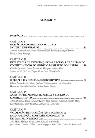 9
GESTÃO DO CONHECIMENTO: Uma experiência para o sucesso empresarial
SUMÁRIO
PREFÁCIO .............................................................................................. 5
CAPÍTULO I
GESTÃO DO CONHECIMENTO COMO
MODELO EMPRESARIAL ................................................................... 11
Antônio Raimundo dos Santos, Fernando Flávio Pacheco, Heitor José Pereira,
Paulo Alberto Bastos Jr
CAPÍTULO II
ESTRATÉGIA DE INTEGRAÇÃO DAS PRÁTICAS DE GESTÃO DO
CONHECIMENTO AO MODELO DE GESTÃO DO SERPRO .......49
Cláudio Cyrne de Macedo, Laurentina Terezinha de Jesus Silva,
Marcia de Sá De Luca, Suzane G. de Faria, Tiago Coelho
CAPÍTULO III
O SERPRO E A EDUCAÇÃO CORPORATIVA ................................... 81
Eliana Duarte Leite, Lilian Figueiredo Holanda, Lúcio Lage Gonçalves,
Rosana da Conceição Teixeira, Viviane Santos Cohen.
CAPÍTULO IV
A GESTÃO DE PESSOAS ALINHADA À GESTÃO DO
CONHECIMENTO ............................................................................. 103
Alcyr Moraes de Sousa, Elisabeth Ribeiro Eloy, Francisco Silvino de Jesus F. Matos,
Luiz Fernando Sartori Furaste, Maria José da Silva Filha.
CAPÍTULO V
VALORAÇÃO DE SOLUÇÕES EM TECNOLOGIA
DA INFORMAÇÃO COM BASE NO CONCEITO
DE CAPITAL INTELECTUAL ........................................................... 129
Ana Maria Mallman Costi, Isamir Machado de Carvalho,
José Alberto Carneiro Cadais, Luís Gonzaga da Silva Filho, Themis de Assis Brasil
 
