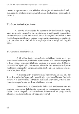 90
GESTÃO DO CONHECIMENTO: Uma experiência para o sucesso empresarial
tivem e até promovam a criatividade e a inovação. O objetivo final será a
qualidade dos produtos e serviços, a fidelização de clientes e a penetração de
mercado.
2.7. Competências institucionais.
O correto mapeamento das competências institucionais agrega
valor ao negócio e contribui para a criação do seu diferencial competitivo,
caracterizando-se como fundamental para a Educação Corporativa. Como
resultado deve identificar as áreas de conhecimento necessárias ao negócio e,
portanto, direcionar a EC, alinhada ao planejamento estratégico da Organi-
zação.
2.8. Competências individuais.
A identificação das competências individuais representa o con-
junto de conhecimentos, habilidades e atitudes que cada um dos empregados
já desenvolveu e possui, atividade esta facilitada pelo uso do Mapa de Conhe-
cimentos da Organização, que serve de referencial para a construção dos cur-
rículos dos empregados, que podem ainda, colaborar para o enriquecimento
e atualização do Mapa.
A diferença entre as competências necessárias para cada uma das
áreas de atuação da Organização identificadas a partir do Mapa de Conheci-
mentos e, as competências individuais existentes nessas áreas, define o con-
junto de competências a ser desenvolvido nas pessoas.
Dessa forma, as competências individuais representam um im-
portante componente da Educação Corporativa, considerando que, junta-
mente com as competências institucionais, irá constituir os programas de
educação, fundamentados na estratégia empresarial.
 