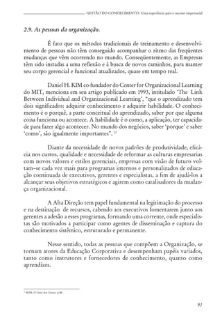 91
GESTÃO DO CONHECIMENTO: Uma experiência para o sucesso empresarial
2.9. As pessoas da organização.
É fato que os métodos tradicionais de treinamento e desenvolvi-
mento de pessoas não têm conseguido acompanhar o ritmo das freqüentes
mudanças que vêm ocorrendo no mundo. Conseqüentemente, as Empresas
têm sido instadas a uma reflexão e à busca de novos caminhos, para manter
seu corpo gerencial e funcional atualizados, quase em tempo real.
Daniel H. KIM co-fundador do Center for Organizacional Learning
do MIT, menciona em seu artigo publicado em 1993, intitulado ‘The Link
Between Individual and Organizacional Learning’, “que o aprendizado tem
dois significados: adquirir conhecimento e adquirir habilidade. O conheci-
mento é o porquê, a parte conceitual do aprendizado, saber por que alguma
coisa funciona ou acontece. A habilidade é o como, a aplicação, ter capacida-
de para fazer algo acontecer. No mundo dos negócios, saber ‘porque’ e saber
‘como’, são igualmente importantes”. 13
Diante da necessidade de novos padrões de produtividade, eficá-
cia nos custos, qualidade e necessidade de reformar as culturas empresarias
com novos valores e estilos gerenciais, empresas com visão de futuro vol-
tam–se cada vez mais para programas internos e personalizados de educa-
ção continuada de executivos, gerentes e especialistas, a fim de ajudá-los a
alcançar seus objetivos estratégicos e agirem como catalisadores da mudan-
ça organizacional.
A Alta Direção tem papel fundamental na legitimação do processo
e na destinação de recursos, cabendo aos executivos fomentarem junto aos
gerentes a adesão a esses programas, formando uma corrente, onde especialis-
tas são motivados a participar como agentes de disseminação e captura do
conhecimento sistêmico, estruturado e permanente.
Nesse sentido, todas as pessoas que compõem a Organização, se
tornam atores da Educação Corporativa e desempenham papéis variados,
tanto como instrutores e fornecedores de conhecimento, quanto como
aprendizes.
13
KIM, O Guia dos Gurus, p.96.
 