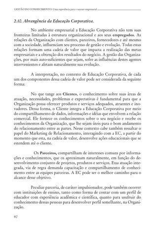 92
GESTÃO DO CONHECIMENTO: Uma experiência para o sucesso empresarial
2.10. Abrangência da Educação Corporativa.
No ambiente empresarial a Educação Corporativa não tem suas
fronteiras limitadas à estrutura organizacional e aos seus empregados. As
relações da Organização com clientes, parceiros, fornecedores e até mesmo
com a sociedade, influenciam seu processo de gestão e evolução. Todas estas
relações formam uma cadeia de valor que impacta a realização das metas
empresariais e a obtenção dos resultados do negócio. A gestão das Organiza-
ções, por mais auto-suficientes que sejam, sofre as influências destes agentes
intervenientes e afetam naturalmente sua evolução.
A interpretação, no contexto de Educação Corporativa, de cada
um dos componentes dessa cadeia de valor pode ser considerada da seguinte
forma:
No que tange aos Clientes, o conhecimento sobre suas áreas de
atuação, necessidades, problemas e expectativas é fundamental para que a
Organização possa oferecer produtos e serviços adequados, atraentes e ino-
vadores. Dessa forma, o Cliente integra a Educação Corporativa por meio
do compartilhamento de dados, informações e idéias que envolvem a relação
comercial. Ele fornece os conhecimentos sobre o seu negócio e recebe os
conhecimentos da Organização, que lhe sejam úteis para o bom andamento
do relacionamento entre as partes. Nesse contexto cabe também ressaltar o
papel do Marketing de Relacionamento, interagindo com a EC, a partir do
momento que esta, na cadeia de valor, desenvolve ações educacionais que se
estendem até o cliente.
Os Parceiros, compartilham de interesses comuns por informa-
ções e conhecimentos, que os aproximam naturalmente, em função do de-
senvolvimento conjunto de projetos, produtos e serviços. Essa atuação inte-
grada, via de regra demanda capacitação e compartilhamento de conheci-
mento entre as equipes parceiras. A EC pode ser o melhor caminho para o
alcance desse objetivo.
Peculiar parceria, de caráter impulsionador, pode também ocorrer
com instituições de ensino, tanto como forma de contar com um perfil de
educador com experiência acadêmica e científica, quanto para usufruir do
conhecimento dessas pessoas para desenvolver perfil semelhante, na Organi-
zação.
 