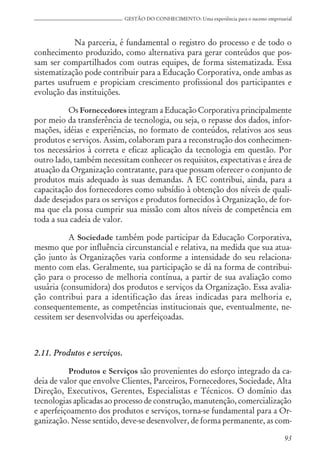 93
GESTÃO DO CONHECIMENTO: Uma experiência para o sucesso empresarial
Na parceria, é fundamental o registro do processo e de todo o
conhecimento produzido, como alternativa para gerar conteúdos que pos-
sam ser compartilhados com outras equipes, de forma sistematizada. Essa
sistematização pode contribuir para a Educação Corporativa, onde ambas as
partes usufruem e propiciam crescimento profissional dos participantes e
evolução das instituições.
Os Fornecedores integram a Educação Corporativa principalmente
por meio da transferência de tecnologia, ou seja, o repasse dos dados, infor-
mações, idéias e experiências, no formato de conteúdos, relativos aos seus
produtos e serviços. Assim, colaboram para a reconstrução dos conhecimen-
tos necessários à correta e eficaz aplicação da tecnologia em questão. Por
outro lado, também necessitam conhecer os requisitos, expectativas e área de
atuação da Organização contratante, para que possam oferecer o conjunto de
produtos mais adequado às suas demandas. A EC contribui, ainda, para a
capacitação dos fornecedores como subsídio à obtenção dos níveis de quali-
dade desejados para os serviços e produtos fornecidos à Organização, de for-
ma que ela possa cumprir sua missão com altos níveis de competência em
toda a sua cadeia de valor.
A Sociedade também pode participar da Educação Corporativa,
mesmo que por influência circunstancial e relativa, na medida que sua atua-
ção junto às Organizações varia conforme a intensidade do seu relaciona-
mento com elas. Geralmente, sua participação se dá na forma de contribui-
ção para o processo de melhoria contínua, a partir de sua avaliação como
usuária (consumidora) dos produtos e serviços da Organização. Essa avalia-
ção contribui para a identificação das áreas indicadas para melhoria e,
consequentemente, as competências institucionais que, eventualmente, ne-
cessitem ser desenvolvidas ou aperfeiçoadas.
2.11. Produtos e serviços.
Produtos e Serviços são provenientes do esforço integrado da ca-
deia de valor que envolve Clientes, Parceiros, Fornecedores, Sociedade, Alta
Direção, Executivos, Gerentes, Especialistas e Técnicos. O domínio das
tecnologias aplicadas ao processo de construção, manutenção, comercialização
e aperfeiçoamento dos produtos e serviços, torna-se fundamental para a Or-
ganização. Nesse sentido, deve-se desenvolver, de forma permanente, as com-
 