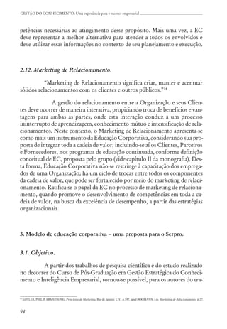 94
GESTÃO DO CONHECIMENTO: Uma experiência para o sucesso empresarial
petências necessárias ao atingimento desse propósito. Mais uma vez, a EC
deve representar a melhor alternativa para atender a todos os envolvidos e
deve utilizar essas informações no contexto de seu planejamento e execução.
2.12. Marketing de Relacionamento.
“Marketing de Relacionamento significa criar, manter e acentuar
sólidos relacionamentos com os clientes e outros públicos.”14
A gestão do relacionamento entre a Organização e seus Clien-
tes deve ocorrer de maneira interativa, propiciando troca de benefícios e van-
tagens para ambas as partes, onde esta interação conduz a um processo
ininterrupto de aprendizagem, conhecimento mútuo e intensificação de rela-
cionamentos. Neste contexto, o Marketing de Relacionamento apresenta-se
como mais um instrumento da Educação Corporativa, considerando sua pro-
posta de integrar toda a cadeia de valor, incluindo-se aí os Clientes, Parceiros
e Fornecedores, nos programas de educação continuada, conforme definição
conceitual de EC, proposta pelo grupo (vide capítulo II da monografia). Des-
ta forma, Educação Corporativa não se restringe à capacitação dos emprega-
dos de uma Organização; há um ciclo de trocas entre todos os componentes
da cadeia de valor, que pode ser fortalecido por meio do marketing de relaci-
onamento. Ratifica-se o papel da EC no processo de marketing de relaciona-
mento, quando promove o desenvolvimento de competências em toda a ca-
deia de valor, na busca da excelência de desempenho, a partir das estratégias
organizacionais.
3. Modelo de educação corporativa – uma proposta para o Serpro.
3.1. Objetivo.
A partir dos trabalhos de pesquisa científica e do estudo realizado
no decorrer do Curso de Pós-Graduação em Gestão Estratégica do Conheci-
mento e Inteligência Empresarial, tornou-se possível, para os autores do tra-
14
KOTLER, PHILIP ARMSTRONG, Princípios de Marketing, Rio de Janeiro: LTC. p.397, apud BOGMANN, i.m. Marketing de Relacionamento. p.27.
 