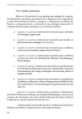 96
GESTÃO DO CONHECIMENTO: Uma experiência para o sucesso empresarial
3.4.1. Análise corporativa.
Refere-se à formulação de um relatório de avaliação do conjunto
de informações estratégicas que propiciarão o diagnóstico das competências
a serem desenvolvidas, de forma a assegurar o cumprimento da Missão do
Serpro e, consequentemente, a realização de sua estratégia empresarial. O
conjunto de informações estratégicas a ser avaliado considera:
a) diagnóstico de competências institucionais necessárias para realização
da estratégia empresarial;
b) diagnóstico de competências institucionais necessárias para atender ao
direcionamento estratégico do exercício;
c) diagnóstico de competências institucionais necessárias para a melhoria
contínua dos resultados empresariais do Serpro;
d) diagnóstico de competências institucionais necessárias para a melhoria
contínua dos níveis de satisfação dos Clientes e dos Emprega-
dos do Serpro;
e) diagnóstico de competências institucionais necessárias ao aperfeiçoamen-
to do Modelo de Educação Corporativa, identificadas a partir do
monitoramento do campo estratégico e do mercado, relativo a
modelos de EC;
f) diagnóstico de competências institucionais necessárias ao atendimento
das Políticas, Diretrizes e Metas Empresariais de GCO (Gestão
do Conhecimento e da Aprendizagem Organizacional), em dois
aspectos:
- diagnóstico de competências institucionais necessárias ao alinhamento
dos Perfis Profissionais do Serpro aos Cenários Profissionais, a partir de um
conjunto de informações tais como: perfil profissional do Serpro, Projetos
Corporativos, monitoramento do mercado, etc.;
- monitoramento de mercado quanto às tendências de perfis pro-
fissionais necessários a empresas da área de atuação do Serpro.
 