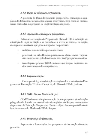 97
GESTÃO DO CONHECIMENTO: Uma experiência para o sucesso empresarial
3.4.2. Plano de educação corporativa.
A proposta do Plano de Educação Corporativa, contempla o con-
junto de definições e orientações a serem observadas, bem como as metas a
serem realizadas, no processo de implementação do plano.
3.4.3. Avaliação, estratégia e prioridades.
Refere-se à avaliação da Proposta do Plano de EC, à definição da
estratégia de implementação e as prioridades a serem atendidas, em função
das seguintes variáveis, que podem impactar no processo:
• realidade orçamentária para o exercício;
• prioridades da Alta-Direção quanto aos desafios e metas empresa-
riais estabelecidas pelo direcionamento estratégico para o exercício;
• tecnologias e práticas GCO existentes no Serpro, destinadas ao
desenvolvimento de competências.
3.4.4. Implementação.
Corresponde à gestão da implementação e dos resultados dos Pro-
gramas de Formação Técnica e Gerencial, do Plano de EC do período.
3.4.5. MBS - Master Business Serpro.
O MBS refere-se à implementação de um programa de educação
pós-graduada, focado nas necessidades de negócios do Serpro, no contexto
do processo de Educação Corporativa. Este é o objeto desta etapa do fluxo de
funcionamento do Modelo de EC do Serpro.
3.4.6. Programas de formação.
Representa a formulação dos programas de formação técnica e
gerencial.
 