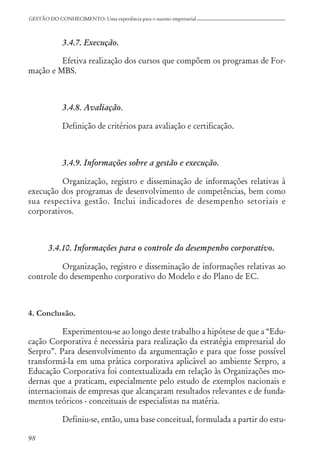98
GESTÃO DO CONHECIMENTO: Uma experiência para o sucesso empresarial
3.4.7. Execução.
Efetiva realização dos cursos que compõem os programas de For-
mação e MBS.
3.4.8. Avaliação.
Definição de critérios para avaliação e certificação.
3.4.9. Informações sobre a gestão e execução.
Organização, registro e disseminação de informações relativas à
execução dos programas de desenvolvimento de competências, bem como
sua respectiva gestão. Inclui indicadores de desempenho setoriais e
corporativos.
3.4.10. Informações para o controle do desempenho corporativo.
Organização, registro e disseminação de informações relativas ao
controle do desempenho corporativo do Modelo e do Plano de EC.
4. Conclusão.
Experimentou-se ao longo deste trabalho a hipótese de que a “Edu-
cação Corporativa é necessária para realização da estratégia empresarial do
Serpro”. Para desenvolvimento da argumentação e para que fosse possível
transformá-la em uma prática corporativa aplicável ao ambiente Serpro, a
Educação Corporativa foi contextualizada em relação às Organizações mo-
dernas que a praticam, especialmente pelo estudo de exemplos nacionais e
internacionais de empresas que alcançaram resultados relevantes e de funda-
mentos teóricos - conceituais de especialistas na matéria.
Definiu-se, então, uma base conceitual, formulada a partir do estu-
 