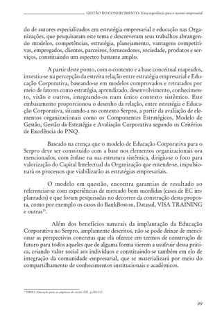 99
GESTÃO DO CONHECIMENTO: Uma experiência para o sucesso empresarial
do de autores especializados em estratégia empresarial e educação nas Orga-
nizações, que pesquisaram este tema e descreveram seus trabalhos abrangen-
do modelos, competências, estratégia, planejamento, vantagens competiti-
vas, empregados, clientes, parceiros, fornecedores, sociedade, produtos e ser-
viços, constituindo um espectro bastante amplo.
A partir deste ponto, com o contexto e a base conceitual mapeados,
investiu-se na percepção da estreita relação entre estratégia empresarial e Edu-
cação Corporativa, baseando-se em modelos comprovados e retratados por
meio de fatores como estratégia, aprendizado, desenvolvimento, conhecimen-
to, visão e outros, integrando-os num único contexto sistêmico. Este
embasamento proporcionou o desenho da relação, entre estratégia e Educa-
ção Corporativa, situando-a no contexto Serpro, a partir da avaliação de ele-
mentos organizacionais como os Componentes Estratégicos, Modelo de
Gestão, Gestão da Estratégia e Avaliação Corporativa segundo os Critérios
de Excelência do PNQ.
Baseado na crença que o modelo de Educação Corporativa para o
Serpro deve ser constituído com a base nos elementos organizacionais ora
mencionados, com ênfase na sua estrutura sistêmica, dirigiu-se o foco para
valorização do Capital Intelectual da Organização que entende-se, impulsio-
nará os processos que viabilizarão as estratégias empresariais.
O modelo em questão, encontra garantias de resultado ao
referenciar-se com experiências de mercado bem sucedidas (cases de EC im-
plantados) e que foram pesquisadas no decorrer da construção desta propos-
ta, como por exemplo os casos do BankBoston, Datasul, VISA TRAINING
e outras15
.
Além dos benefícios naturais da implantação da Educação
Corporativa no Serpro, amplamente descritos, não se pode deixar de menci-
onar as perspectivas concretas que ela oferece em termos de construção de
futuro para todos aqueles que de alguma forma vierem a usufruir dessa práti-
ca, criando valor social aos indivíduos e constituindo-se também em elo de
integração da comunidade empresarial, que se materializará por meio do
compartilhamento de conhecimentos institucionais e acadêmicos.
15
EBOLI, Educação para as empresas do século XXI , p.203-215.
 