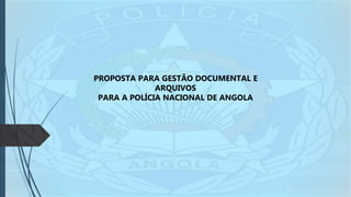 PROPOSTA PARA GESTÃO DOCUMENTAL E
ARQUIVOS
PARA A POLÍCIA NACIONAL DE ANGOLA
 