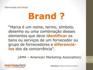 Diferenciação pelo Design




                            Brand ?
    “Marca é um nome, termo, símbolo,
    desenho ou uma combinação desses
    elementos que deve identificar os
    bens ou serviços de um fornecedor ou
    grupo de fornecedores e diferenciá-
    los dos da concorrência”.

              (AMA – American Marketing Association)
                                                                         12

                                 Marketing| Gestão do Design de Marcas
 