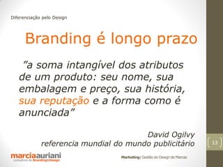 Diferenciação pelo Design




      Branding é longo prazo
    ”a soma intangível dos atributos
   de um produto: seu nome, sua
   embalagem e preço, sua história,
   sua reputação e a forma como é
   anunciada”

                                       David Ogilvy
             referencia mundial do mundo publicitário                    13

                                 Marketing| Gestão do Design de Marcas
 