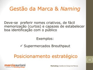 Gestão da Marca & Naming

Deve-se preferir nomes criativos, de fácil
memorização (curtos) e capazes de estabelecer
boa identificação com o público

                  Exemplos:

         Supermercados Breuthpaut


     Posicionamento estratégico
                                                                 15

                         Marketing| Gestão do Design de Marcas
 