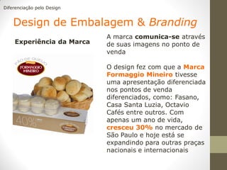 Diferenciação pelo Design


    Design de Embalagem & Branding
                            A marca comunica-se através
    Experiência da Marca    de suas imagens no ponto de
                            venda

                            O design fez com que a Marca
                            Formaggio Mineiro tivesse
                            uma apresentação diferenciada
                            nos pontos de venda
                            diferenciados, como: Fasano,
                            Casa Santa Luzia, Octavio
                            Cafés entre outros. Com
                            apenas um ano de vida,
                            cresceu 30% no mercado de
                            São Paulo e hoje está se
                            expandindo para outras praças
                            nacionais e internacionais
 