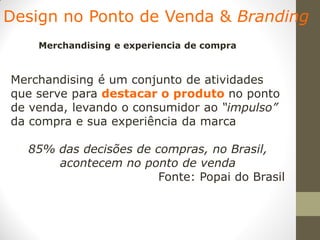 Design no Ponto de Venda & Branding
    Merchandising e experiencia de compra


Merchandising é um conjunto de atividades
que serve para destacar o produto no ponto
de venda, levando o consumidor ao “impulso”
da compra e sua experiência da marca

  85% das decisões de compras, no Brasil,
      acontecem no ponto de venda
                       Fonte: Popai do Brasil
 