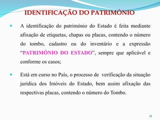 IDENTIFICAÇÃO DO PATRIMÓNIO
 A identificação do património do Estado é feita mediante
afixação de etiquetas, chapas ou placas, contendo o número
do tombo, cadastro ou do inventário e a expressão
“PATRIMÓNIO DO ESTADO”, sempre que aplicável e
conforme os casos;
 Está em curso no País, o processo de verificação da situação
jurídica dos Imóveis do Estado, bem assim afixação das
respectivas placas, contendo o número do Tombo.
10
 
