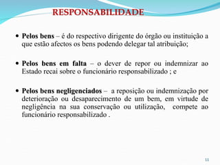 11
RESPONSABILIDADE
 Pelos bens – é do respectivo dirigente do órgão ou instituição a
que estão afectos os bens podendo delegar tal atribuição;
 Pelos bens em falta – o dever de repor ou indemnizar ao
Estado recai sobre o funcionário responsabilizado ; e
 Pelos bens negligenciados – a reposição ou indemnização por
deterioração ou desaparecimento de um bem, em virtude de
negligência na sua conservação ou utilização, compete ao
funcionário responsabilizado .
 