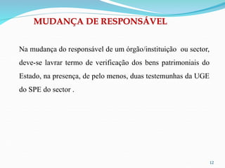 12
Na mudança do responsável de um órgão/instituição ou sector,
deve-se lavrar termo de verificação dos bens patrimoniais do
Estado, na presença, de pelo menos, duas testemunhas da UGE
do SPE do sector .
MUDANÇA DE RESPONSÁVEL
 