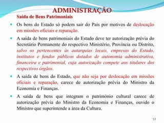ADMINISTRAÇÃO
Saída de Bens Patrimoniais
 Os bens do Estado só podem sair do País por motivos de deslocação
em missões oficiais e reparação.
 A saída de bens patrimoniais do Estado deve ter autorização prévia do
Secretário Permanente do respectivo Ministério, Província ou Distrito,
salvo os pertencentes às autarquias locais, empresas do Estado,
institutos e fundos públicos dotados de autonomia administrativa,
financeira e patrimonial, cuja autorização compete aos titulares dos
respectivos órgãos.
 A saída de bens do Estado, que não seja por deslocação em missões
oficiais e reparação, carece de autorização prévia do Ministro da
Economia e Finanças.
 A saída de bens que integram o património cultural carece de
autorização prévia do Ministro da Economia e Finanças, ouvido o
Ministro que superintende a área da Cultura.
13
 
