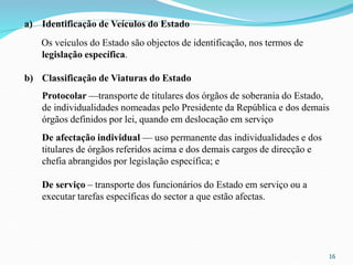 16
a) Identificação de Veículos do Estado
Os veículos do Estado são objectos de identificação, nos termos de
legislação específica.
b) Classificação de Viaturas do Estado
Protocolar —transporte de titulares dos órgãos de soberania do Estado,
de individualidades nomeadas pelo Presidente da República e dos demais
órgãos definidos por lei, quando em deslocação em serviço
De afectação individual — uso permanente das individualidades e dos
titulares de órgãos referidos acima e dos demais cargos de direcção e
chefia abrangidos por legislação específica; e
De serviço – transporte dos funcionários do Estado em serviço ou a
executar tarefas específicas do sector a que estão afectas.
 