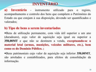 18
a) Inventário - instrumento utilizado para o registo,
acompanhamento e controlo dos bens que compõem o Património do
Estado ou que estejam à sua disposição, devendo ser quantificados e
valorados;
b) Tipo de bens a serem inventariados
Bens de utilização permanente, com vida útil superior a um ano
(duradouro), cujo valor de aquisição seja igual ou superior a
350,00MT e que não se destinem a venda, exceptuando-se o
material letal (armas, munições, veículos militares, etc.), bem
como os do Domínio Público. ;
Bens patrimoniais cujo valor de aquisição seja inferior 350,00MT,
são arrolados e contabilizados, para efeitos de consolidação da
informação.
INVENTÁRIO
 