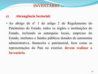 INVENTÁRIO …
c) Abrangência Sectorial:
 Ao abrigo do nº 1 do artigo 2 do Regulamento do
Património do Estado, todos os órgãos e instituições do
Estado, incluindo as autarquias locais, empresas do
Estado, institutos e fundos públicos dotados de autonomia
administrativa, financeira e patrimonial, bem como as
representações do País no exterior, devem realizar o
Inventário.
19
 