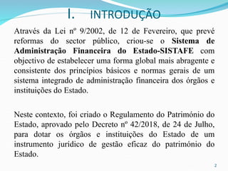 I. INTRODUÇÃO
Através da Lei nº 9/2002, de 12 de Fevereiro, que prevé
reformas do sector público, criou-se o Sistema de
Administração Financeira do Estado-SISTAFE com
objectivo de estabelecer uma forma global mais abragente e
consistente dos princípios básicos e normas gerais de um
sistema integrado de administração financeira dos órgãos e
instituições do Estado.
Neste contexto, foi criado o Regulamento do Património do
Estado, aprovado pelo Decreto nº 42/2018, de 24 de Julho,
para dotar os órgãos e instituições do Estado de um
instrumento jurídico de gestão eficaz do património do
Estado.
2
 