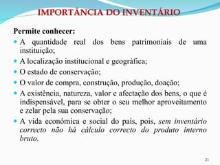 IMPORTÂNCIA DO INVENTÁRIO
Permite conhecer:
 A quantidade real dos bens patrimoniais de uma
instituição;
 A localização institucional e geográfica;
 O estado de conservação;
 O valor de compra, construção, produção, doação;
 A existência, natureza, valor e afectação dos bens, o que é
indispensável, para se obter o seu melhor aproveitamento
e zelar pela sua conservação;
 A vida económica e social do país, pois, sem inventário
correcto não há cálculo correcto do produto interno
bruto.
21
 