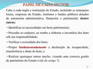 PAPEL DE CADA SECTOR
Cabe a cada órgão e instituição do Estado, incluindo as autarquias
locais, empresas do Estado, institutos e fundos públicos dotados
de autonomia administrativa, financeira e patrimonial, dentre
outras:
Identificar as necessidades em bens patrimoniais;
Proceder ao cadastro, ao tombo e elaborar o inventário dos bens
sob sua responsabilidade;
Verificar a ociosidade dos bens;
Propor fundamentadamente a declaração da incapacidade,
transferência e abate de bens; e
Realizar quaisquer outras tarefas, visando uma correcta gestão
do património do Estado (vide do artigo 7).
23
 