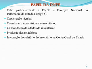 PAPEL DA DNPE
Cabe particularmente a DNPE – Direcção Nacional do
Património do Estado ( artigo 5):
 Capacitação técnica;
 Coordenar e supervisionar o inventário;
 Consolidação dos dados do inventário ;
 Produção dos relatórios;
 Integração do relatório do inventário na Conta Geral do Estado
24
 