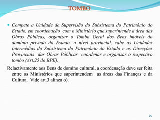 TOMBO
 Compete a Unidade de Supervisão do Subsistema do Património do
Estado, em coordenação com o Ministério que superintende a área das
Obras Públicas, organizar o Tombo Geral dos Bens imóveis do
domínio privado do Estado, a nível provincial, cabe as Unidades
Intermédias do Subsistema do Património do Estado e as Direcções
Provinciais das Obras Públicas coordenar e organizar o respectivo
tombo (Art.25 do RPE).
Relactivamente aos Bens de domíno cultural, a coordenação deve ser feita
entre os Ministérios que superintendem as áreas das Finanças e da
Cultura. Vide art.3 alinea o).
25
 