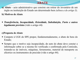 27
a) Abate - acto administrativo que consiste em retirar do inventário de um
órgão ou instituição do Estado um determinado bem (alínea a do artigo 3).
b) Motivos de Abate
 Transferência, Incapacidade, Ociosidade, Substituição, Furto e outros
legalmente previstos (vide o artigo 44).
c)Proposta de Abate
 Compete à UGE do SPE propor, fundamentadamente, o abate de bens do
Estado;
 Sempre que o motivo seja incapacidade, do auto do abate deve constar a
informação sobre se a mesma foi verificada e confirmada pela Comissão,
tratando-se de imóveis, máquinas, ferramentas, material de transporte ou
eléctrico ou instrumentos de precisão (vide o artigo 44).
ABATE
 