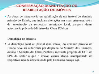 28
CONSERVAÇÃO, MANUTENÇÃO OU
REABILITAÇÃO DE IMÓVEIS
 As obras de manutenção ou reabilitação de um imóvel do domínio
privado do Estado, que incluam alterações nas suas estruturas, além
da autorização da respectiva autoridade local, carecem duma
autorização prévia do Ministro das Obras Públicas.
Demolição de Imóveis
 A demolição total ou parcial dum imóvel do domínio privado do
Estado deve ser autorizada por despacho do Ministro das Finanças,
ouvido o Ministro das Obras Públicas, mediante proposta da UGE do
SPE do sector a que o imóvel estava afecto, acompanhado do
respectivo auto de abate lavrado pela Comissão (artigo 48).
 