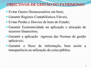 OBJECTIVOS DE GESTÃO DO PATRIMÓNIO
 Evitar Gastos Desnecessários em bens;
 Garantir Registos Contabilísticos Fiáveis;
 Evitar Perdas e Desvios de bens do Estado;
 Garantir Economicidade na aplicação e alocação de
recursos financeiros;
 Garantir a aplicação rigorosa das Normas de gestão
aplicáveis;
 Garantir o fluxo de informação, bem assim a
transparência na utilização da coisa pública.
3
 