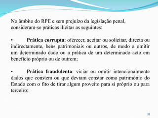 32
No âmbito do RPE e sem prejuízo da legislação penal,
consideram-se práticas ilícitas as seguintes:
• Prática corrupta: oferecer, aceitar ou solicitar, directa ou
indirectamente, bens patrimoniais ou outros, de modo a omitir
um determinado dado ou a prática de um determinado acto em
benefício próprio ou de outrem;
• Prática fraudulenta: viciar ou omitir intencionalmente
dados que constem ou que deviam constar como património do
Estado com o fito de tirar algum proveito para si próprio ou para
terceiro;
 